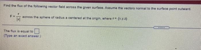 Find the flux of the following vector field across the given surface Assume the vectors normal to the surface point outward.
across the sphere of radius a centered at the origin. where r (xyz)
The flux is equal to
CType an exact answer.)
