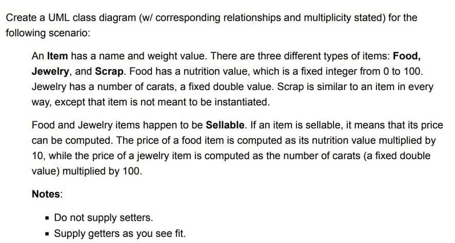 Create a UML class diagram (w/ corresponding relationships and multiplicity stated) for the
following scenario:
An Item has a name and weight value. There are three different types of items: Food,
Jewelry, and Scrap. Food has a nutrition value, which is a fixed integer from 0 to 100.
Jewelry has a number of carats, a fixed double value. Scrap is similar to an item in every
way, except that item is not meant to be instantiated.
Food and Jewelry items happen to be Sellable. If an item is sellable, it means that its price
can be computed. The price of a food item is computed as its nutrition value multiplied by
10, while the price of a jewelry item is computed as the number of carats (a fixed double
value) multiplied by 100.
Notes:
▪ Do not supply setters.
▪ Supply getters as you see fit.