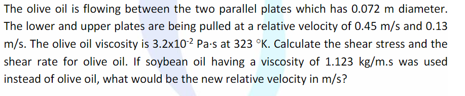The olive oil is flowing between the two parallel plates which has 0.072 m diameter.
The lower and upper plates are being pulled at a relative velocity of 0.45 m/s and 0.13
m/s. The olive oil viscosity is 3.2x10-2 Pa-s at 323 °K. Calculate the shear stress and the
shear rate for olive oil. If soybean oil having a viscosity of 1.123 kg/m.s was used
instead of olive oil, what would be the new relative velocity in m/s?
