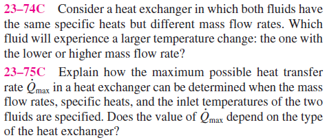 23–74C Consider a heat exchanger in which both fluids have
the same specific heats but different mass flow rates. Which
fluid will experience a larger temperature change: the one with
the lower or higher mass flow rate?
23–75C Explain how the maximum possible heat transfer
rate Qmax in a heat exchanger can be determined when the mass
flow rates, specific heats, and the inlet temperatures of the two
fluids are specified. Does the value of Qmax depend on the type
of the heat exchanger?
