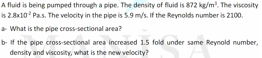 A fluid is being pumped through a pipe. The density of fluid is 872 kg/m³. The viscosity
is 2.8x102 Pa.s. The velocity in the pipe is 5.9 m/s. If the Reynolds number is 2100.
a- What is the pipe cross-sectional area?
b- If the pipe cross-sectional area increased 1.5 fold under same Reynold number,
density and viscosity, what is the new velocity?
