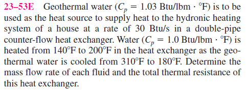 23–53E Geothermal water (C, = 1.03 Btu/lbm · °F) is to be
used as the heat source to supply heat to the hydronic heating
system of a house at a rate of 30 Btu/s in a double-pipe
counter-flow heat exchanger. Water (C, = 1.0 Btu/lbm -· °F) is
heated from 140°F to 200°F in the heat exchanger as the geo-
thermal water is cooled from 310°F to 180°F. Determine the
mass flow rate of each fluid and the total thermal resistance of
this heat exchanger.
