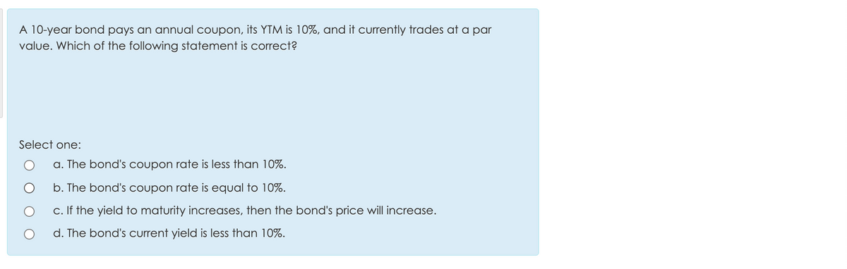 A 10-year bond pays an annual coupon, its YTM is 10%, and it currently trades at a par
value. Which of the following statement is correct?
Select one:
a. The bond's coupon rate is less than 10%.
b. Th
bond's coupon rate is equal to 10%.
c. If the yield to maturity increases, then the bond's price will increase.
d. The bond's current yield is less than 10%.
