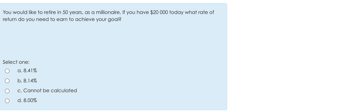 You would like to retire in 50 years, as a millionaire. If you have $20 000 today what rate of
return do you need to earn to achieve your goal?
Select one:
a. 8.41%
b. 8.14%
c. Cannot be calculated
d. 8.00%
