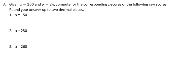A. Given u = 200 and o = 24, compute for the corresponding z-scores of the following raw scores.
Round your answer up to two decimal places.
1. x= 150
2. x = 230
3. x= 260
