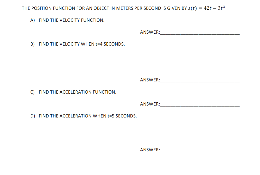 THE POSITION FUNCTION FOR AN OBJECT IN METERS PER SECOND IS GIVEN BY s(t) = 42t – 3t3
A) FIND THE VELOCITY FUNCTION.
ANSWER:
B) FIND THE VELOCITY WHEN t=4 SECONDS.
ANSWER:
C) FIND THE ACCELERATION FUNCTION.
ANSWER:
D) FIND THE ACCELERATION WHEN t=5 SECONDS.
ANSWER:
