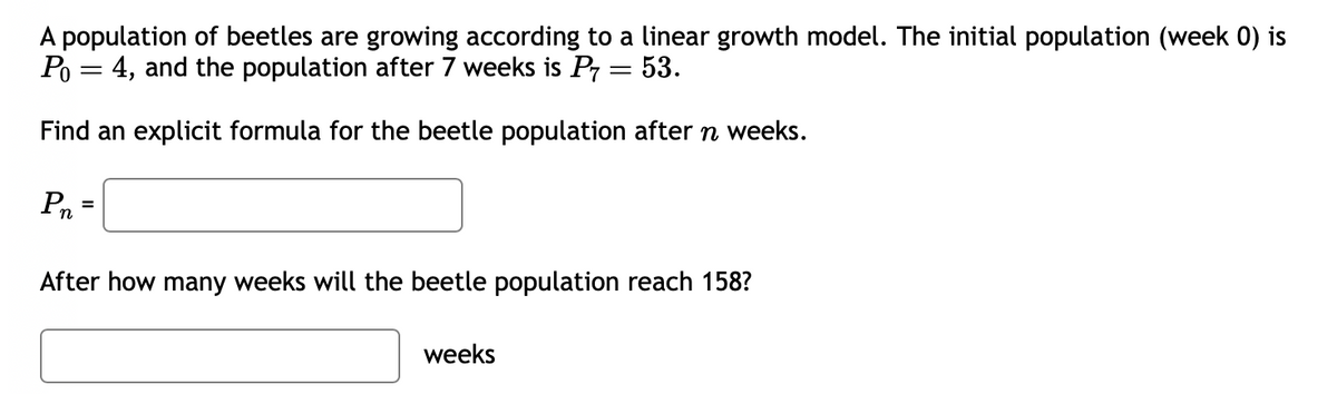 A population of beetles are growing according to a linear growth model. The initial population (week 0) is
Po 4, and the population after 7 weeks is P7 = 53.
=
Find an explicit formula for the beetle population after n weeks.
Pn
After how many weeks will the beetle population reach 158?
weeks