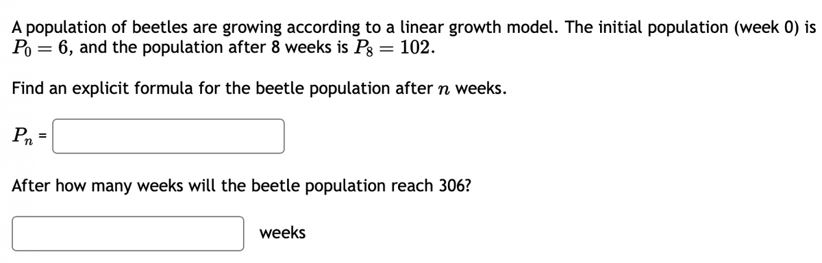 A population of beetles are growing according to a linear growth model. The initial population (week 0) is
Po = 6, and the population after 8 weeks is Pg = 102.
Find an explicit formula for the beetle population after n weeks.
Pn
=
After how many weeks will the beetle population reach 306?
weeks