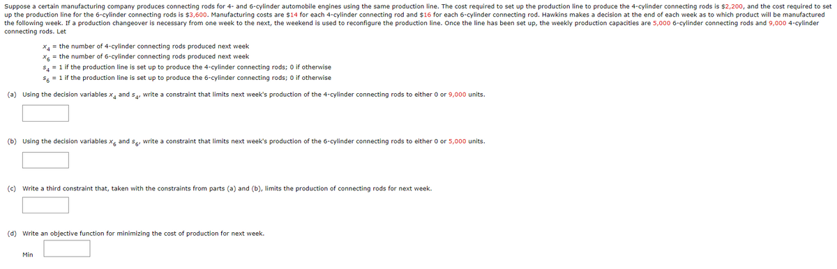 Suppose a certain manufacturing company produces connecting rods for 4- and 6-cylinder automobile engines using the same production line. The cost required to set up the production line to produce the 4-cylinder connecting rods is $2,200, and the cost required to set
up the production line for the 6-cylinder connecting rods is $3,600. Manufacturing costs are $14 for each 4-cylinder connecting rod and $16 for each 6-cylinder connecting rod. Hawkins makes a decision at the end of each week as to which product will be manufactured
the following week. If a production changeover is necessary from one week to the next, the weekend is used to reconfigure the production line. Once the line has been set up, the weekly production capacities are 5,000 6-cylinder connecting rods and 9,000 4-cylinder
connecting rods. Let
*4 = the number of 4-cylinder connecting rods produced next week
X = the number of 6-cylinder connecting rods produced next week
$4 = 1 if the production line is set up to produce the 4-cylinder connecting rods; 0 if otherwise
S6 = 1 if the production line is set up to produce the 6-cylinder connecting rods; 0 if otherwise
(a) Using the decision variables x4 and s, write a constraint that limits next week's production of the 4-cylinder connecting rods to either 0 or 9,000 units.
(b) Using the decision variables x and write a constraint that limits next week's production of the 6-cylinder connecting rods to either 0 or 5,000 units.
(c) Write a third constraint that, taken with the constraints from parts (a) and (b), limits the production of connecting rods for next week.
(d) Write an objective function for minimizing the cost of production for next week.
Min