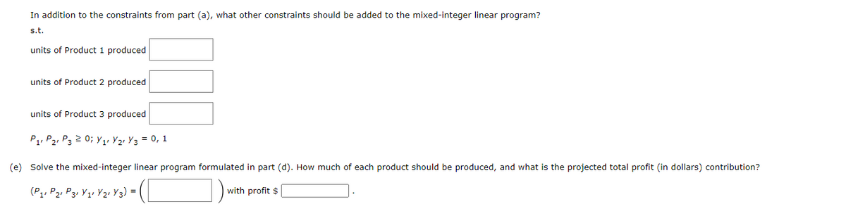 In addition to the constraints from part (a), what other constraints should be added to the mixed-integer linear program?
s.t.
units of Product 1 produced
units of Product 2 produced
units of Product 3 produced
P₁ P₂ P3 2 0; Y₁ Y₂Y3 = 0, 1
(e) Solve the mixed-integer linear program formulated in part (d). How much of each product should be produced, and what is the projected total profit (in dollars) contribution?
= (C
1)
(P₁ P2 P3 Y₁1 Y2r Y 3) =
with profit $