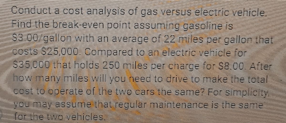 Conduct a cost analysis of gas versus electric vehicle.
Find the break-even point assuming gasoline is
$3.00/gallon with an average of 22 miles per gallon that
costs $25,000. Compared to an electric vehicle for
$35,000 that holds 250 miles per charge for $8.00. After
how many miles will you need to drive to make the total
cost to operate of the two cars the same? For simplicity,
you may assume that regular maintenance is the same
for the two vehicles.