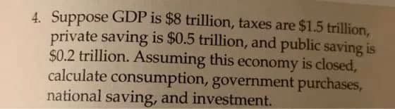 4. Suppose GDP is $8 trillion, taxes are $1.5 trillion,
private saving is $0.5 trillion, and public saving is
$0.2 trillion. Assuming this economy is closed,
calculate consumption, government purchases,
national saving, and investment.