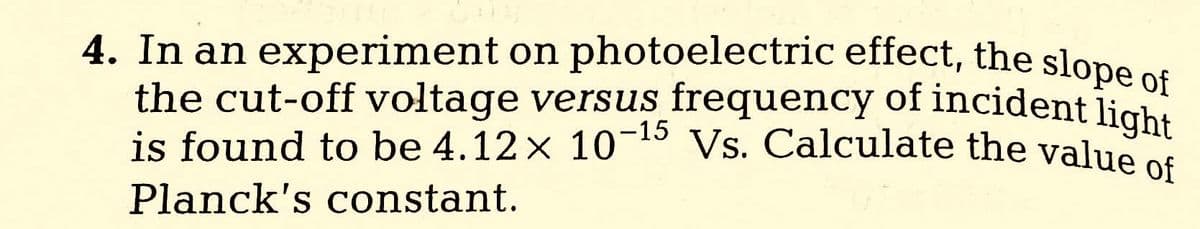 4. In an experiment on photoelectric effect, the slope of
the cut-off voltage versus frequency of incident light
is found to be 4.12 x 10-¹ Vs. Calculate the value of
Planck's constant.