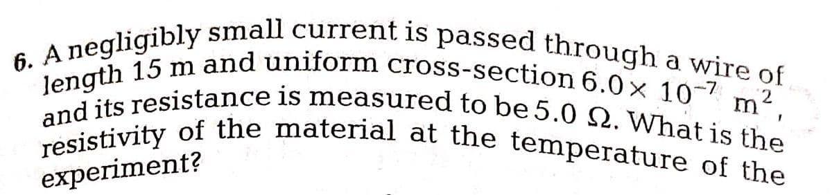 6. A negligibly small current is passed through a wire of
length 15 m and uniform cross-section 6.0 x 10-7
and its resistance is measured to be 5.0 Q. What is the
resistivity of the material at the temperature of the
2
m T
experiment?