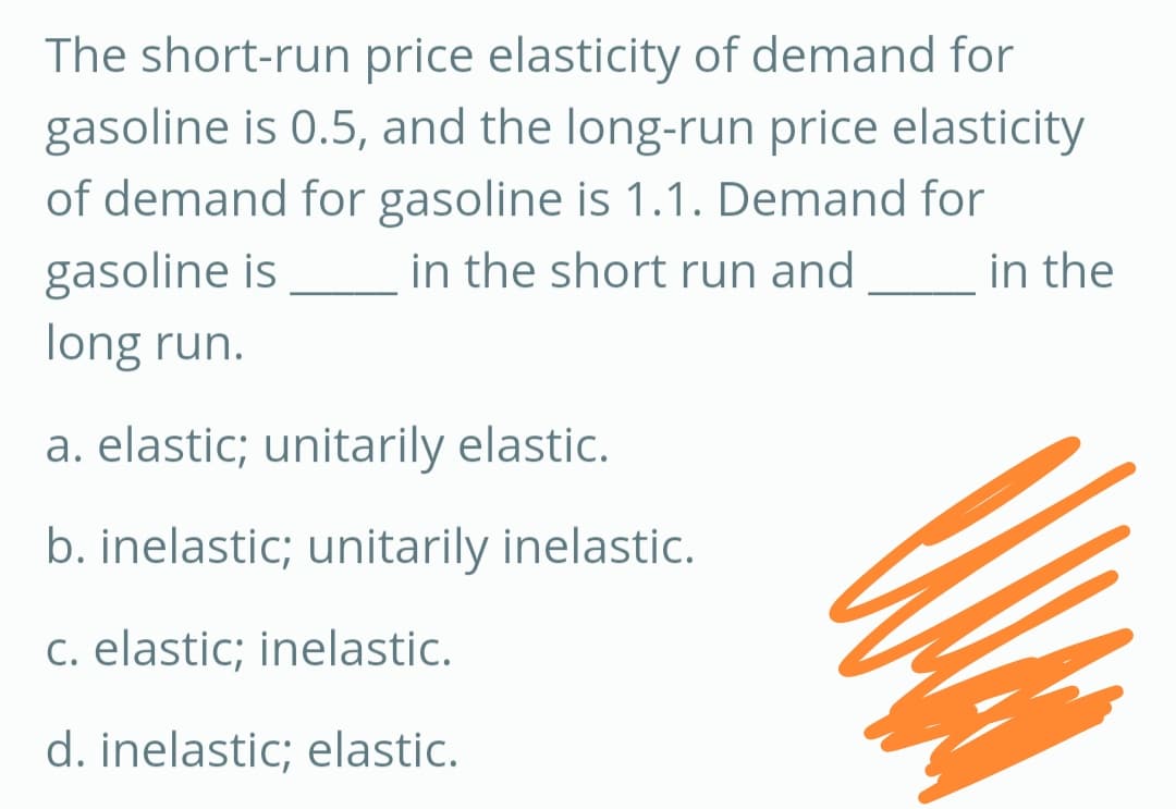 The short-run price elasticity of demand for
gasoline is 0.5, and the long-run price elasticity
of demand for gasoline is 1.1. Demand for
in the short run and
in the
gasoline is
long run.
a. elastic; unitarily elastic.
b. inelastic; unitarily inelastic.
c. elastic; inelastic.
d. inelastic; elastic.
M