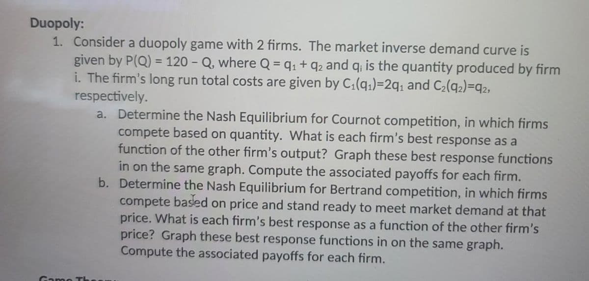 Duopoly:
1. Consider a duopoly game with 2 firms. The market inverse demand curve is
given by P(Q) = 120-Q, where Q = 9₁ +9₂ and q; is the quantity produced by firm
i. The firm's long run total costs are given by C₁(9₁)=2q₁ and C₂(92)=92,
respectively.
a. Determine the Nash Equilibrium for Cournot competition, in which firms
compete based on quantity. What is each firm's best response as a
function of the other firm's output? Graph these best response functions
in on the same graph. Compute the associated payoffs for each firm.
b. Determine the Nash Equilibrium for Bertrand competition, in which firms
compete based on price and stand ready to meet market demand at that
price. What is each firm's best response as a function of the other firm's
price? Graph these best response functions in on the same graph.
Compute the associated payoffs for each firm.
Game Th