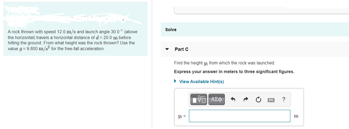 Solve
A rock thrown with speed 12.0 m/s and launch angle 30.0 ° (above
the horizontal) travels a horizontal distance of d = 20.0 m before
hitting the ground. From what height was the rock thrown? Use the
value g = 9.800 m/s? for the free-fall acceleration
Part C
Find the height yi from which the rock was launched.
Express your answer in meters to three significant figures.
• View Available Hint(s)
?
Yi =
