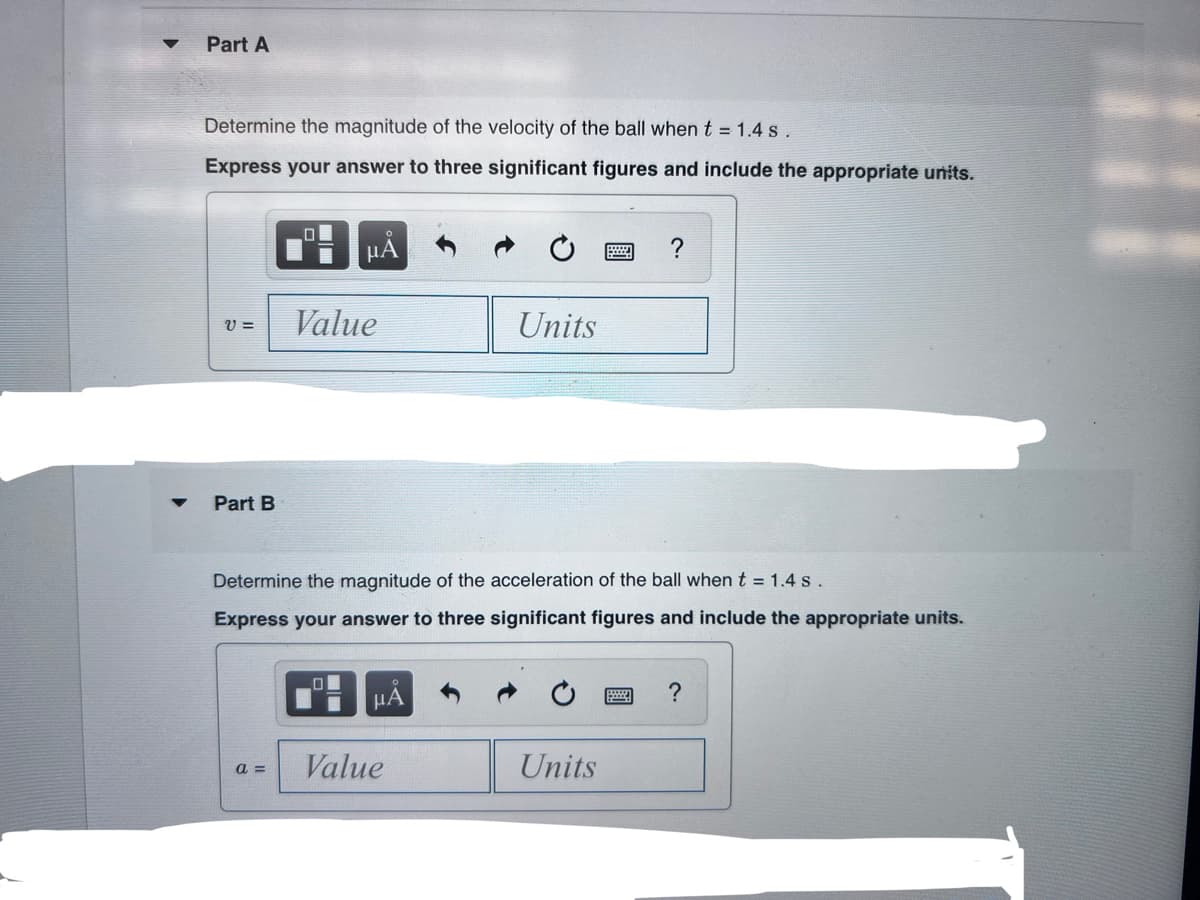 Part A
Determine the magnitude of the velocity of the ball when t = 1.4 s.
Express your answer to three significant figures and include the appropriate units.
Value
Units
V =
Part B
Determine the magnitude of the acceleration of the ball when t = 1.4 s.
Express your answer to three significant figures and include the appropriate units.
HA
Value
Units
a =
