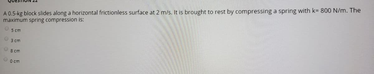 A 0.5-kg block slides along a horizontal frictionless surface at 2 m/s. It is brought to rest by compressing a spring with k= 800 N/m. The
maximum spring compression is:
5 cm
3 сm
8 cm
0 cm
