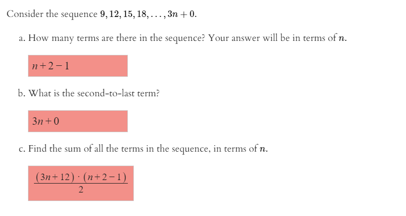 Consider the sequence 9, 12, 15, 18, ... , 3n + 0.
a. How many terms are there in the sequence? Your answer will be in terms of n.
n+2-1
b. What is the second-to-last term?
3n +0
c. Find the sum of all the terms in the sequence, in terms of n.
(3n+ 12) · (n+2 –1)
2.
