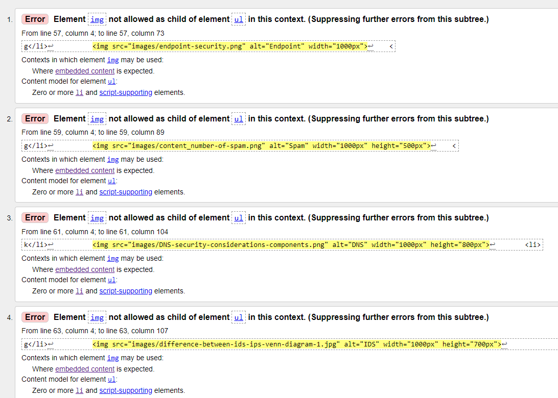 r---
1.
Error Element img not allowed as child of element ul in this context. (Suppressing further errors from this subtree.)
From line 57, column 4; to line 57, column 73
.-----.....
g</li>-
<img src="images/endpoint-security.png" alt="Endpoint" width="1000px">-
Contexts in which element img may be used:
Where embedded content is expected.
Content model for element ul:
Zero or more li and script-supporting elements.
r------
r---
2.
Error Element img not allowed as child of element ul in this context. (Suppressing further errors from this subtree.)
From line 59, column 4; to line 59, column 89
r-------
g</li>=
<img src="images/content_number-of-spam.png" alt="Spam" width="1000px" height="500px">
Contexts in which element img may be used:
Where embedded content is expected.
Content model for element ul:
Zero or more li and script-supporting elements.
r----
3.
Error Element img not allowed as child of element ul in this context. (Suppressing further errors from this subtree.)
L----
From line 61, column 4; to line 61, column 104
k</li>e
L---------
<img src="images/DNS-security-considerations-components.png" alt="DNS" width="1000px" height="800px">e
<li>
-------
-------
--------
Contexts in which element img may be used:
Where embedded content is expected.
Content model for element ul:
Zero or more li and script-supporting elements.
r----
4.
Error Element img not allowed as child of element ul in this context. (Suppressing further errors from this subtree.)
L-----
From line 63, column 4; to line 63, column 107
g</li>e
<img src="images/difference-between-ids-ips-venn-diagram-1.jpg" alt="IDS" width="1000px" height="700px">-
Contexts in which element img may be used:
Where embedded content is expected.
Content model for element ul:
Zero or more li and script-supporting elements.
