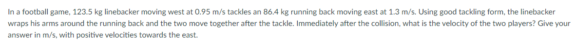 In a football game, 123.5 kg linebacker moving west at 0.95 m/s tackles an 86.4 kg running back moving east at 1.3 m/s. Using good tackling form, the linebacker
wraps his arms around the running back and the two move together after the tackle. Immediately after the collision, what is the velocity of the two players? Give your
answer in m/s, with positive velocities towards the east.

