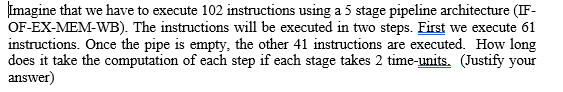 Imagine that we have to execute 102 instructions using a 5 stage pipeline architecture (IF-
OF-EX-MEM-WB). The instructions will be executed in two steps. First we execute 61
instructions. Once the pipe is empty, the other 41 instructions are executed. How long
does it take the computation of each step if each stage takes 2 time-units. (Justify your
answer)
