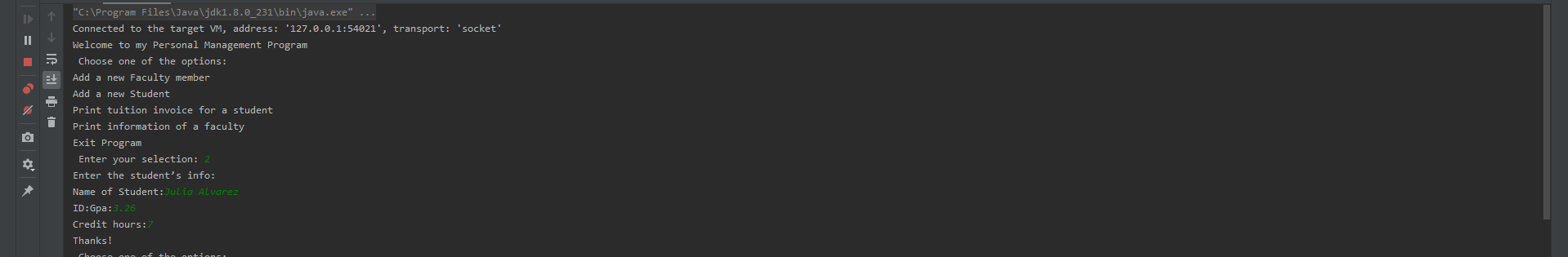 "C: \Program Files\Java\jdk1.8.0_231\bin\java.exe" ...
Connected to the target VM, address: '127.0.0.1:54021', transport: 'socket'
Welcome to my Personal Management Program
Choose one of the options:
II
Add a new Faculty member
Add a new Student
Print tuition invoice for a student
Print information of a faculty
Exit Program
Enter your selection: 2
Enter the student's info:
Name of Student:Julia Alvarez
ID:Gpa:3.26
Credit hours:
Thanks!
