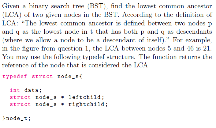 Given a binary search tree (BST), find the lowest common ancestor
(LCA) of two given nodes in the BST. According to the definition of
LCA: "The lowest common ancestor is defined between two nodes p
and q as the lowest node in t that has both p and q as descendants
(where we allow a node to be a descendant of itself)." For example,
in the figure from question 1, the LCA between nodes 5 and 46 is 21.
You may use the following typedef structure. The function returns the
reference of the node that is considered the LCA.
typedef struct node_s{
int data;
struct node_s * leftchild;
struct node _s * rightchild;
}node_t;
