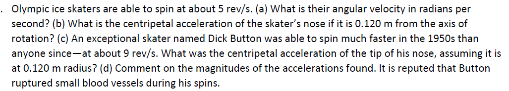 . Olympic ice skaters are able to spin at about 5 rev/s. (a) What is their angular velocity in radians per
second? (b) What is the centripetal acceleration of the skater's nose if it is 0.120 m from the axis of
rotation? (c) An exceptional skater named Dick Button was able to spin much faster in the 1950s than
anyone since-at about 9 rev/s. What was the centripetal acceleration of the tip of his nose, assuming it is
at 0.120 m radius? (d) Comment on the magnitudes of the accelerations found. It is reputed that Button
ruptured small blood vessels during his spins.
