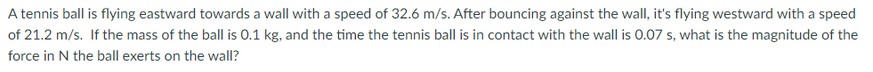 A tennis ball is flying eastward towards a wall with a speed of 32.6 m/s. After bouncing against the wall, it's flying westward with a speed
of 21.2 m/s. If the mass of the ball is 0.1 kg, and the time the tennis ball is in contact with the wall is 0.07 s, what is the magnitude of the
force in N the ball exerts on the wall?
