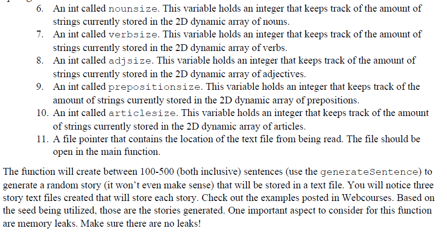6. An int called nounsize. This variable holds an integer that keeps track of the amount of
strings currently stored in the 2D dynamic array of nouns.
7. An int called verbsize. This variable holds an integer that keeps track of the amount of
strings currently stored in the 2D dynamic array of verbs.
8. An int called adjsize. This variable holds an integer that keeps track of the amount of
strings currently stored in the 2D dynamic array of adjectives.
9. An int called prepositionsize. This variable holds an integer that keeps track of the
amount of strings currently stored in the 2D dynamic array of prepositions.
10. An int called articlesize. This variable holds an integer that keeps track of the amount
of strings currently stored in the 2D dynamic array of articles.
11. A file pointer that contains the location of the text file from being read. The file should be
open in the main function.
The function will create between 100-500 (both inclusive) sentences (use the generateSentence) to
generate a random story (it won't even make sense) that will be stored in a text file. You will notice three
story text files created that will store each story. Check out the examples posted in Webcourses. Based on
the seed being utilized, those are the stories generated. One important aspect to consider for this function
are memory leaks. Make sure there are no leaks!
