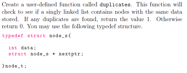 Create a user-defined function called duplicates. This function will
check to see if a singly linked list contains nodes with the same data
stored. If any duplicates are found, return the value 1. Otherwise
return 0. You may use the following typedef structure.
typedef struct node_s{
int data;
struct node_s * nextptr;
}node_t;
