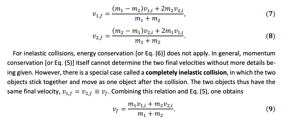 V1,f
=
V2,f
-
(m₁ — m²)v₁,i + 2m2V2,i
m1 + m2
(m2 — m₁)v2,i + 2m₁V1,i
-
m1 + m2
(7)
(8)
For inelastic collisions, energy conservation [or Eq. (6)] does not apply. In general, momentum
conservation [or Eq. (5)] itself cannot determine the two final velocities without more details be-
ing given. However, there is a special case called a completely inelastic collision, in which the two
objects stick together and move as one object after the collision. The two objects thus have the
same final velocity, V₁₁f = V2,f = Vf. Combining this relation and Eq. (5), one obtains
Vf
m1v1,i+m2v2,i
m1 + m2
(9)