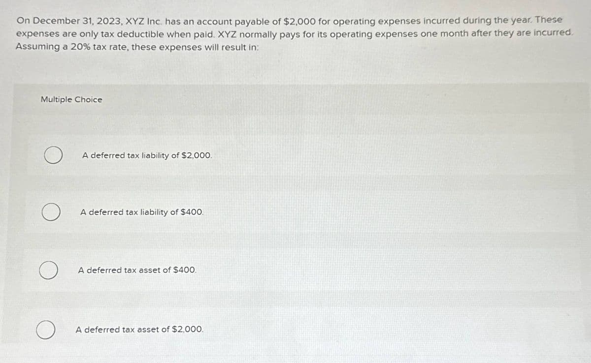 On December 31, 2023, XYZ Inc. has an account payable of $2,000 for operating expenses incurred during the year. These
expenses are only tax deductible when paid. XYZ normally pays for its operating expenses one month after they are incurred.
Assuming a 20% tax rate, these expenses will result in:
Multiple Choice
О
A deferred tax liability of $2,000.
A deferred tax liability of $400.
A deferred tax asset of $400.
A deferred tax asset of $2,000.