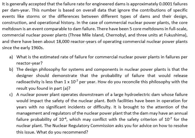 It is generally accepted that the failure rate for engineered dams is approximately 0.0001 failures
per dam-year. This number is based on overall data that ignore the contributions of specific
events like storms or the differences between different types of dams and their design,
construction, and operational history. In the case of commercial nuclear power plants, the core
meltdown is an event comparable to dam failure. There have been 5 core meltdowns in full-scale,
commercial nuclear power plants (Three Mile Island, Chernobyl, and three units at Fukushima),
and there have been about 18,000 reactor-years of operating commercial nuclear power plants
since the early 1960s.
a) What is the estimated rate of failure for commercial nuclear power plants in failures per
reactor-year?
b) The design philosophy for systems and components in nuclear power plants is that the
designer should demonstrate that the probability of failure that would release
radioactivity is less than 1 x 107 per year. How do you reconcile this philosophy with the
result you found in part (a)?
c) A nuclear power plant operates downstream of a large hydroelectric dam whose failure
would impact the safety of the nuclear plant. Both facilities have been in operation for
years with no significant incidents or difficulty. It is brought to the attention of the
management and regulators of the nuclear power plant that the dam may have an annual
failure probability of 104, which may conflict with the safety criterion of 107 for the
nuclear plant. The Nuclear Regulatory Commission asks you for advice on how to resolve
this issue. What do you recommend?

