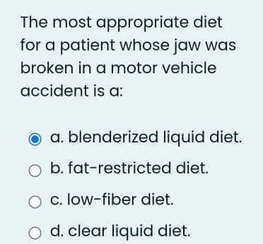 The most appropriate diet
for a patient whose jaw was
broken in a motor vehicle
accident is a:
a. blenderized liquid diet.
O b. fat-restricted diet.
O c. low-fiber diet.
O d. clear liquid diet.
