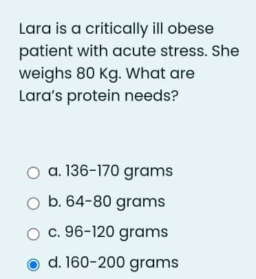 Lara is a critically ill obese
patient with acute stress. She
weighs 80 Kg. What are
Lara's protein needs?
a. 136-170 grams
b. 64-80 grams
O c. 96-120 grams
d. 160-200 grams
