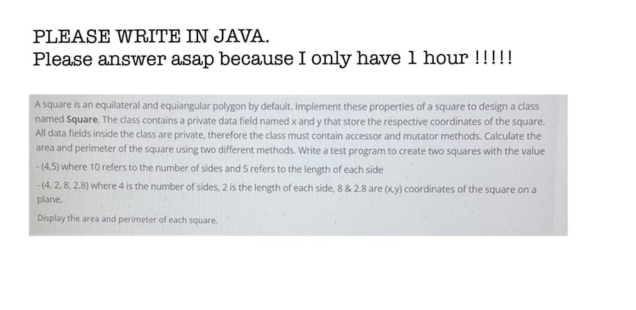 PLEASE WRITE IN JAVA.
Please answer asap because I only have 1 hour !!!!!
A square is an equilateral and equiangular polygon by default. Implement these properties of a square to design a class
named Square. The class contains a private data field named x and y that store the respective coordinates of the square.
All data fields inside the class are private, therefore the class must contain accessor and mutator methods. Calculate the
area and perimeter of the square using two different methods. Write a test program to create two squares with the value
- (4,5) where 10 refers to the number of sides and 5 refers to the length of each side
- (4, 2, 8, 2.8) where 4 is the number of sides, 2 is the length of each side, 8 & 2.8 are (x.y) coordinates of the square on a
plane.
Display the area and perimeter of each square.
