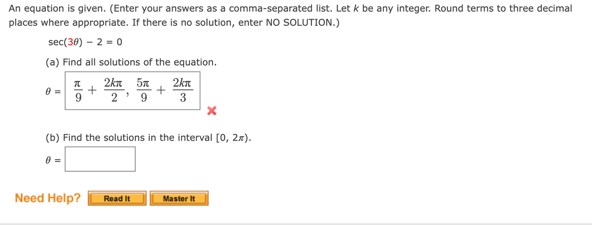 An equation is given. (Enter your answers as a comma-separated list. Let k be any integer. Round terms to three decimal
places where appropriate. If there is no solution, enter NO SOLUTION.)
sec(30) – 2 = 0
(a) Find all solutions of the equation.
2kn
57
+
3
2kn
9.
2 ' 9
(b) Find the solutions in the interval [0, 2x).
=
Need Help?
Read It
Master It
