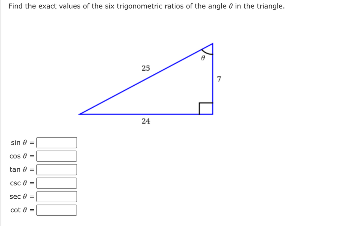 Find the exact values of the six trigonometric ratios of the angle 0 in the triangle.
25
7
24
sin 0 =
Cos e =
tan 0 =
CSc e =
sec 0 =
cot 0 =
