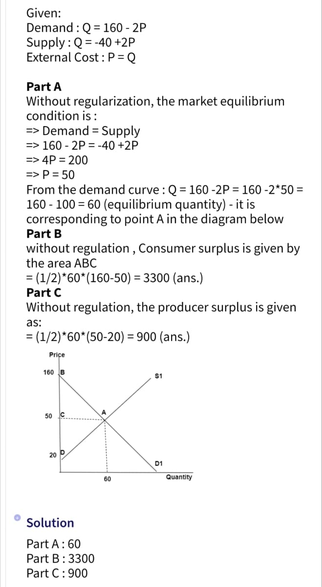 Given:
Demand: Q=160 - 2P
Supply: Q=-40 +2P
External Cost: P = Q
Part A
Without regularization, the market equilibrium
condition is:
=> Demand = Supply
=> 160-2P = -40 +2P
=> 4P = 200
=> P = 50
From the demand curve : Q=160 -2P = 160 -2*50=
160 - 100 = 60 (equilibrium quantity) - it is
corresponding to point A in the diagram below
Part B
without regulation, Consumer surplus is given by
the area ABC
= (1/2)*60* (160-50) = 3300 (ans.)
Part C
Without regulation, the producer surplus is given
as:
= (1/2)*60* (50-20) = 900 (ans.)
Price
160 B
50
20 P
Solution
Part A : 60
Part B: 3300
Part C: 900
60
$1
D1
Quantity