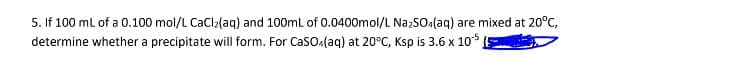 5. If 100 mL of a 0.100 mol/L CaCl₂(aq) and 100mL of 0.0400mol/L Na₂SO4(aq) are mixed at 20°C,
determine whether a precipitate will form. For CaSO4(aq) at 20°C, Ksp is 3.6 x 105