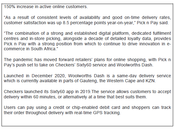 150% increase in active online customers.
"As a result of consistent levels of availability and good on-time delivery rates,
customer satisfaction was up 8.5 percentage points year-on-year," Pick n Pay said.
"The combination of a strong and established digital platform, dedicated fulfilment
centres and in-store picking, alongside a decade of detailed loyalty data, provides
Pick n Pay with a strong position from which to continue to drive innovation in e-
commerce in South Africa."
The pandemic has moved forward retailers' plans for online shopping, with Pick n
Pay's push set to take on Checkers' Sixty60 service and Woolworths Dash.
Launched in December 2020, Woolworths Dash is a same-day delivery service
which is currently available in parts of Gauteng, the Western Cape and KZN.
Checkers launched its Sixty60 app in 2019. The service allows customers to accept
delivery within 60 minutes, or alternatively at a time that best suits them.
Users can pay using a credit or chip-enabled debit card and shoppers can track
their order throughout delivery with real-time GPS tracking.