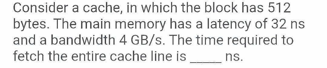 Consider a cache, in which the block has 512
bytes. The main memory has a latency of 32 ns
and a bandwidth 4 GB/s. The time required to
fetch the entire cache line is
ns.
