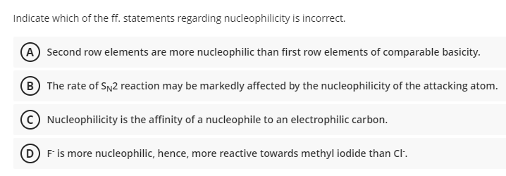 Indicate which of the ff. statements regarding nucleophilicity is incorrect.
A Second row elements are more nucleophilic than first row elements of comparable basicity.
B The rate of SN2 reaction may be markedly affected by the nucleophilicity of the attacking atom.
Nucleophilicity is the affinity of a nucleophile to an electrophilic carbon.
D F is more nucleophilic, hence, more reactive towards methyl iodide than Cl.
