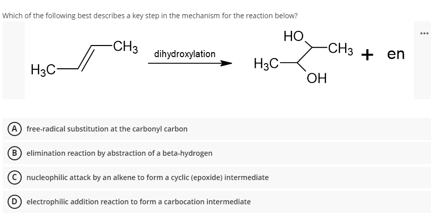Which of the following best describes a key step in the mechanism for the reaction below?
HO,
...
-CH3
-CH3 + en
dihydroxylation
H3C-
H3C-
OH
(A) free-radical substitution at the carbonyl carbon
B elimination reaction by abstraction of a beta-hydrogen
nucleophilic attack by an alkene to form a cyclic (epoxide) intermediate
electrophilic addition reaction to form a carbocation intermediate
