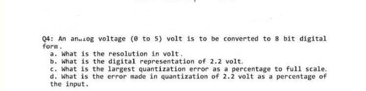 Q4: An anulog voltage (0 to 5) volt is to be converted to 8 bit digital
form.
a. What is the resolution in volt.
b. What is the digital representation of 2.2 volt.
c. What is the largest quantization error as a percentage to full scale.
d. What is the error made in quantization of 2.2 volt as a percentage of
the input.