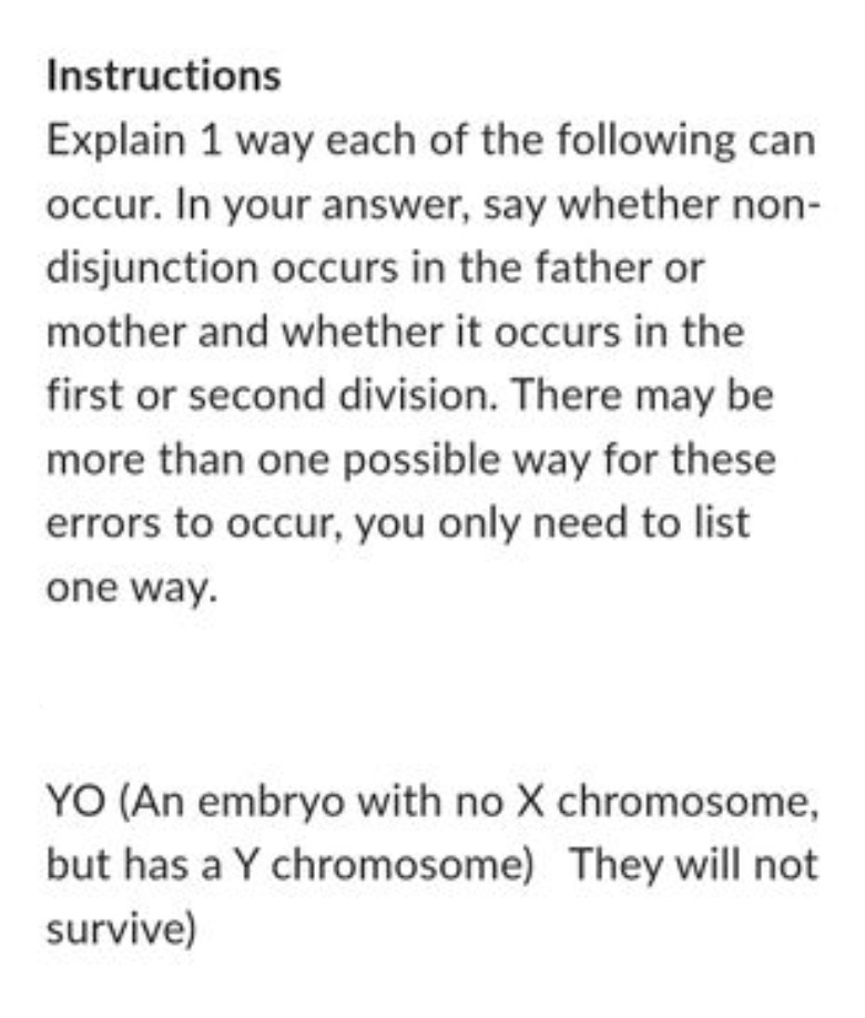 Instructions
Explain 1 way each of the following can
occur. In your answer, say whether non-
disjunction occurs in the father or
mother and whether it occurs in the
first or second division. There may be
more than one possible way for these
errors to occur, you only need to list
one way.
YO (An embryo with no X chromosome,
but has a Y chromosome) They will not
survive)