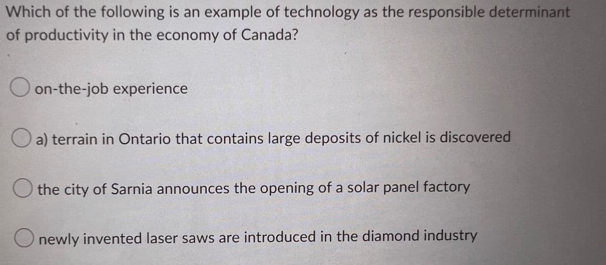 Which of the following is an example of technology as the responsible determinant
of productivity in the economy of Canada?
Oon-the-job experience
a) terrain in Ontario that contains large deposits of nickel is discovered
O the city of Sarnia announces the opening of a solar panel factory
newly invented laser saws are introduced in the diamond industry